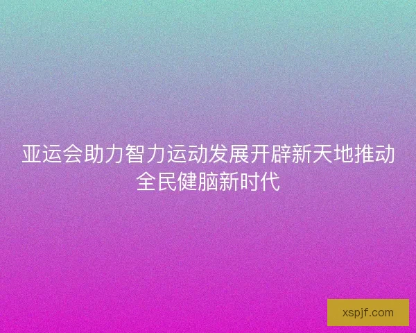 亚运会助力智力运动发展开辟新天地推动全民健脑新时代